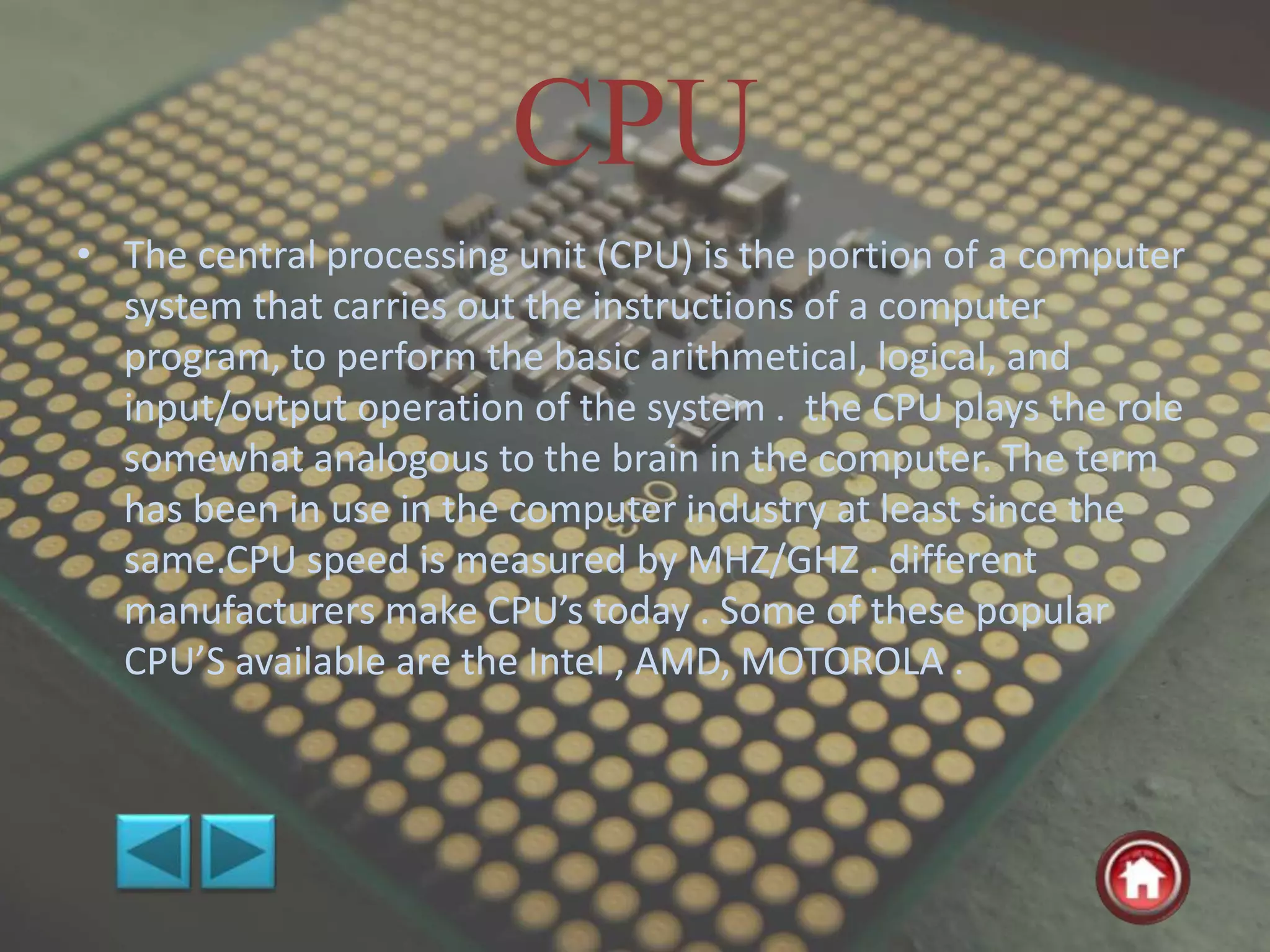 CPU
• The central processing unit (CPU) is the portion of a computer
system that carries out the instructions of a computer
program, to perform the basic arithmetical, logical, and
input/output operation of the system . the CPU plays the role
somewhat analogous to the brain in the computer. The term
has been in use in the computer industry at least since the
same.CPU speed is measured by MHZ/GHZ . different
manufacturers make CPU’s today . Some of these popular
CPU’S available are the Intel , AMD, MOTOROLA .
 