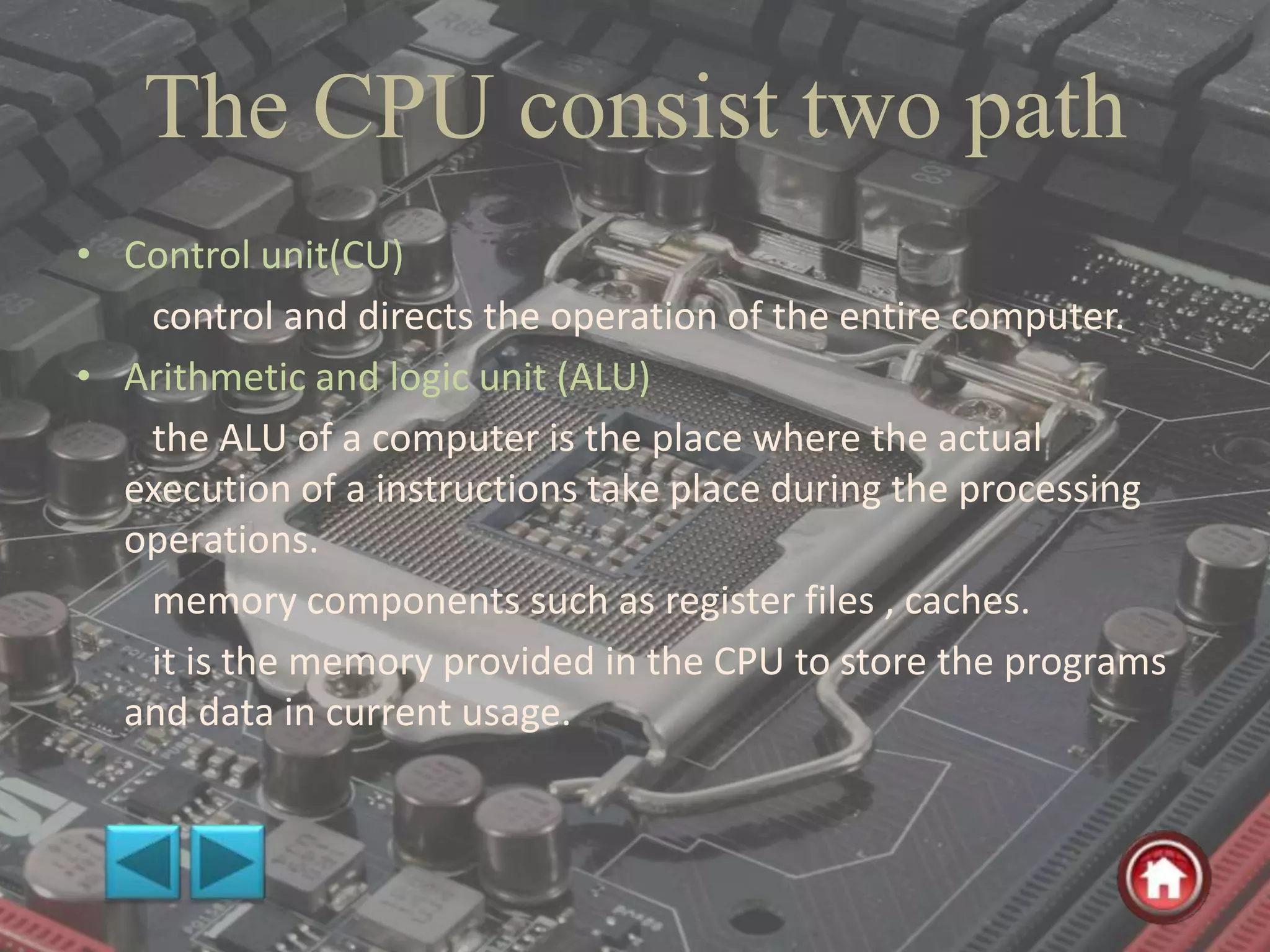 The CPU consist two path
• Control unit(CU)
control and directs the operation of the entire computer.
• Arithmetic and logic unit (ALU)
the ALU of a computer is the place where the actual
execution of a instructions take place during the processing
operations.
memory components such as register files , caches.
it is the memory provided in the CPU to store the programs
and data in current usage.
 