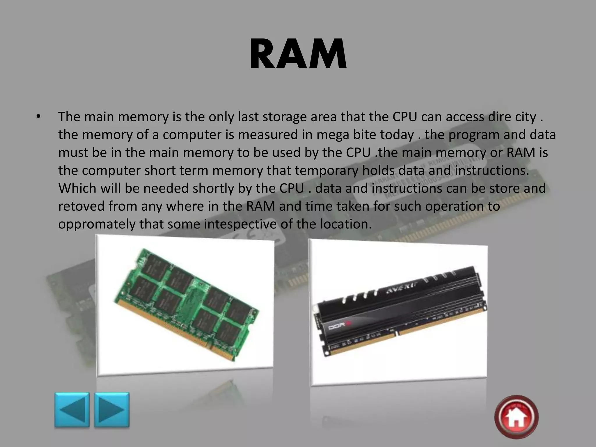 RAM
• The main memory is the only last storage area that the CPU can access dire city .
the memory of a computer is measured in mega bite today . the program and data
must be in the main memory to be used by the CPU .the main memory or RAM is
the computer short term memory that temporary holds data and instructions.
Which will be needed shortly by the CPU . data and instructions can be store and
retoved from any where in the RAM and time taken for such operation to
oppromately that some intespective of the location.
 