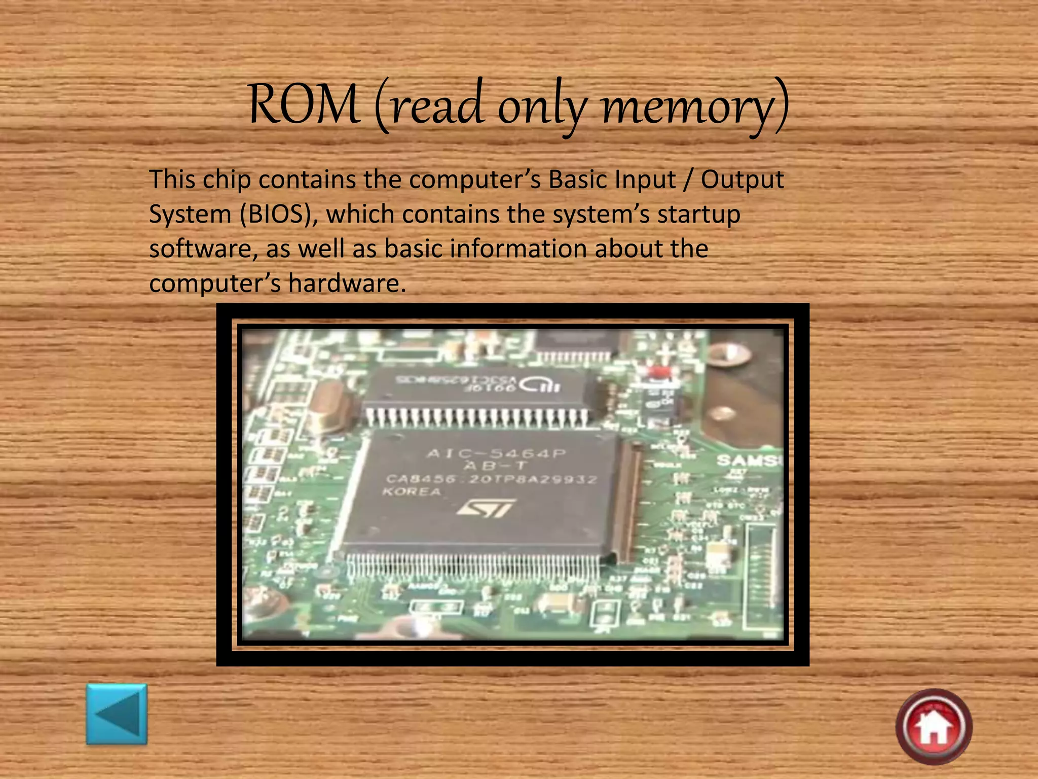 ROM (read only memory)
This chip contains the computer’s Basic Input / Output
System (BIOS), which contains the system’s startup
software, as well as basic information about the
computer’s hardware.
 