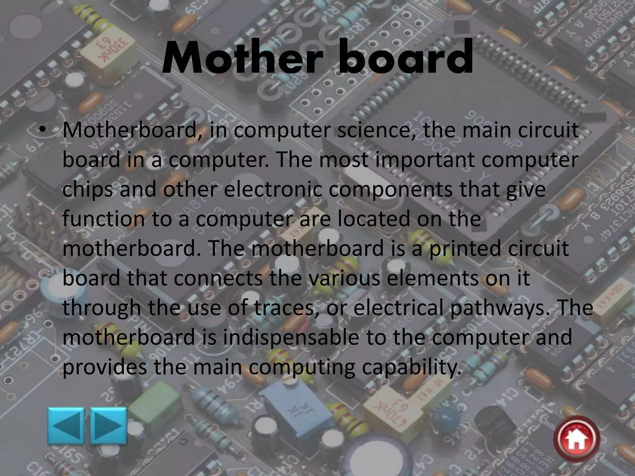 Mother board
• Motherboard, in computer science, the main circuit
board in a computer. The most important computer
chips and other electronic components that give
function to a computer are located on the
motherboard. The motherboard is a printed circuit
board that connects the various elements on it
through the use of traces, or electrical pathways. The
motherboard is indispensable to the computer and
provides the main computing capability.
 