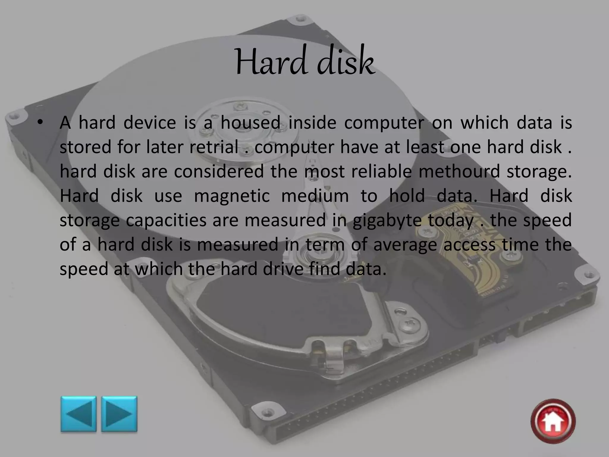 Hard disk
• A hard device is a housed inside computer on which data is
stored for later retrial . computer have at least one hard disk .
hard disk are considered the most reliable methourd storage.
Hard disk use magnetic medium to hold data. Hard disk
storage capacities are measured in gigabyte today . the speed
of a hard disk is measured in term of average access time the
speed at which the hard drive find data.
 