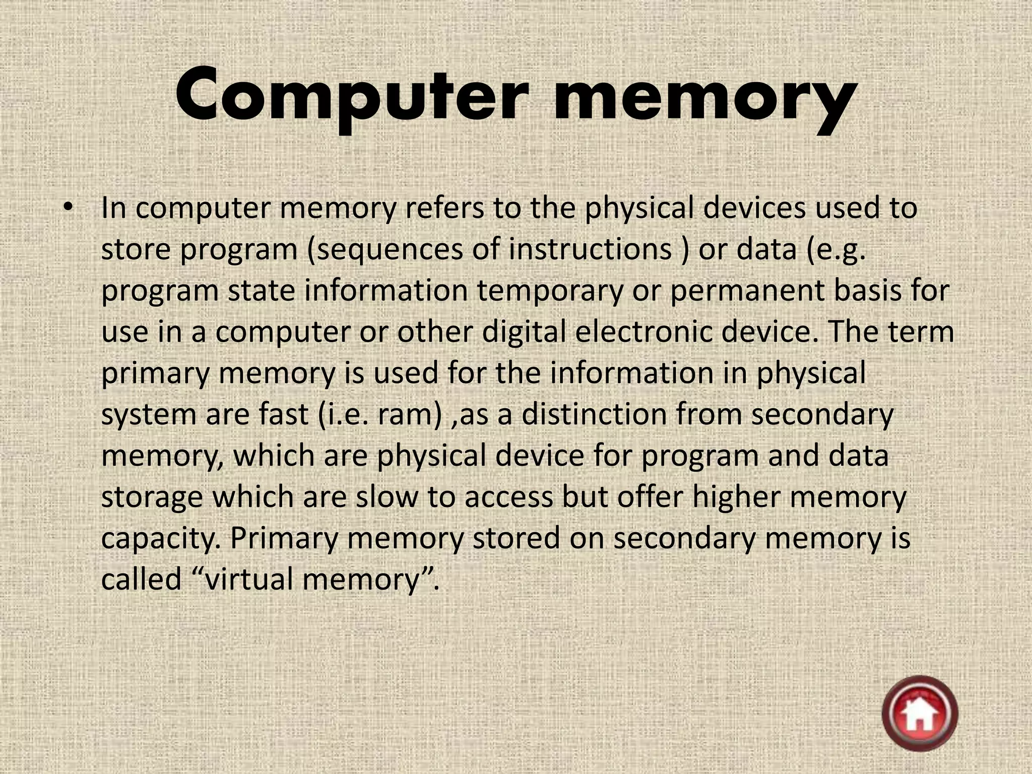 Computer memory
• In computer memory refers to the physical devices used to
store program (sequences of instructions ) or data (e.g.
program state information temporary or permanent basis for
use in a computer or other digital electronic device. The term
primary memory is used for the information in physical
system are fast (i.e. ram) ,as a distinction from secondary
memory, which are physical device for program and data
storage which are slow to access but offer higher memory
capacity. Primary memory stored on secondary memory is
called “virtual memory”.
 
