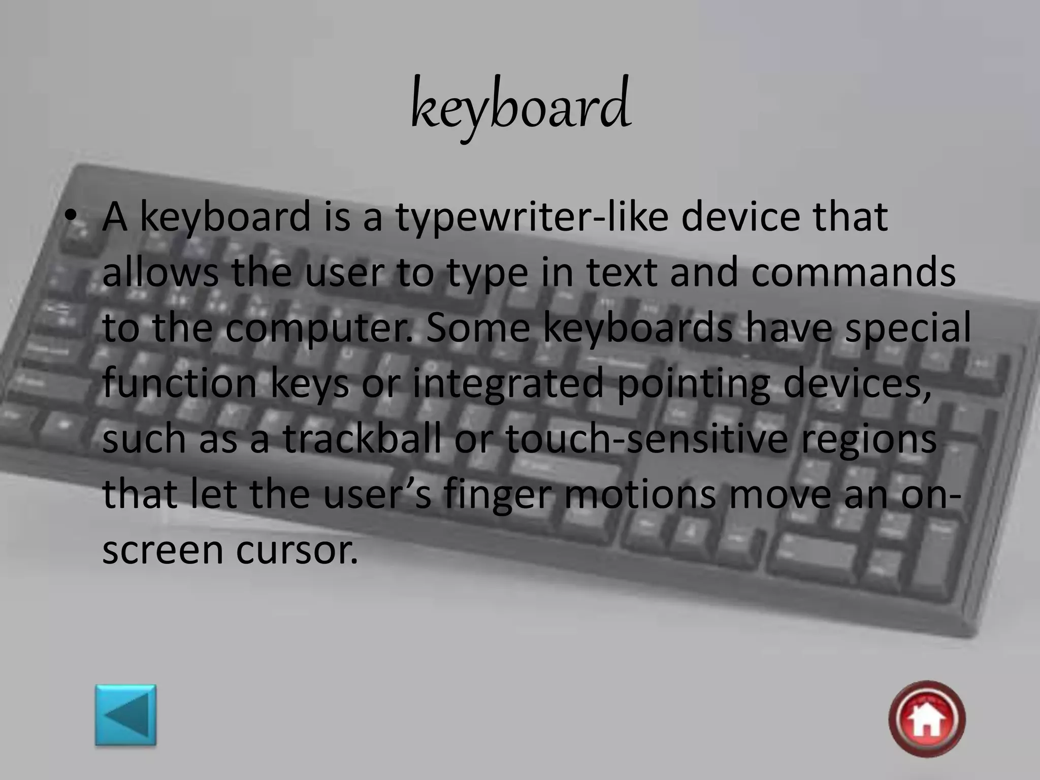keyboard
• A keyboard is a typewriter-like device that
allows the user to type in text and commands
to the computer. Some keyboards have special
function keys or integrated pointing devices,
such as a trackball or touch-sensitive regions
that let the user’s finger motions move an on-
screen cursor.
 