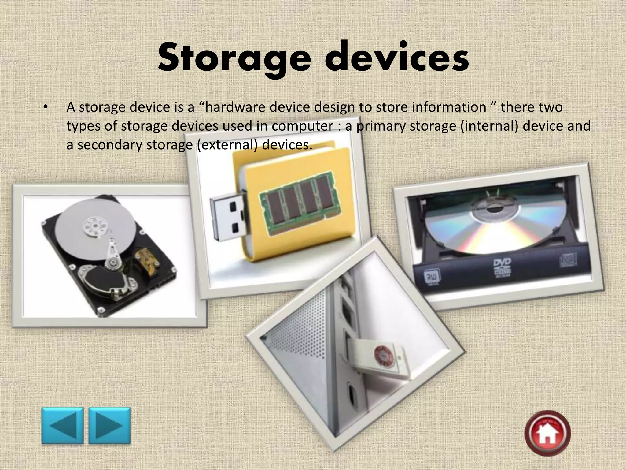 Storage devices
• A storage device is a “hardware device design to store information ” there two
types of storage devices used in computer : a primary storage (internal) device and
a secondary storage (external) devices.
 