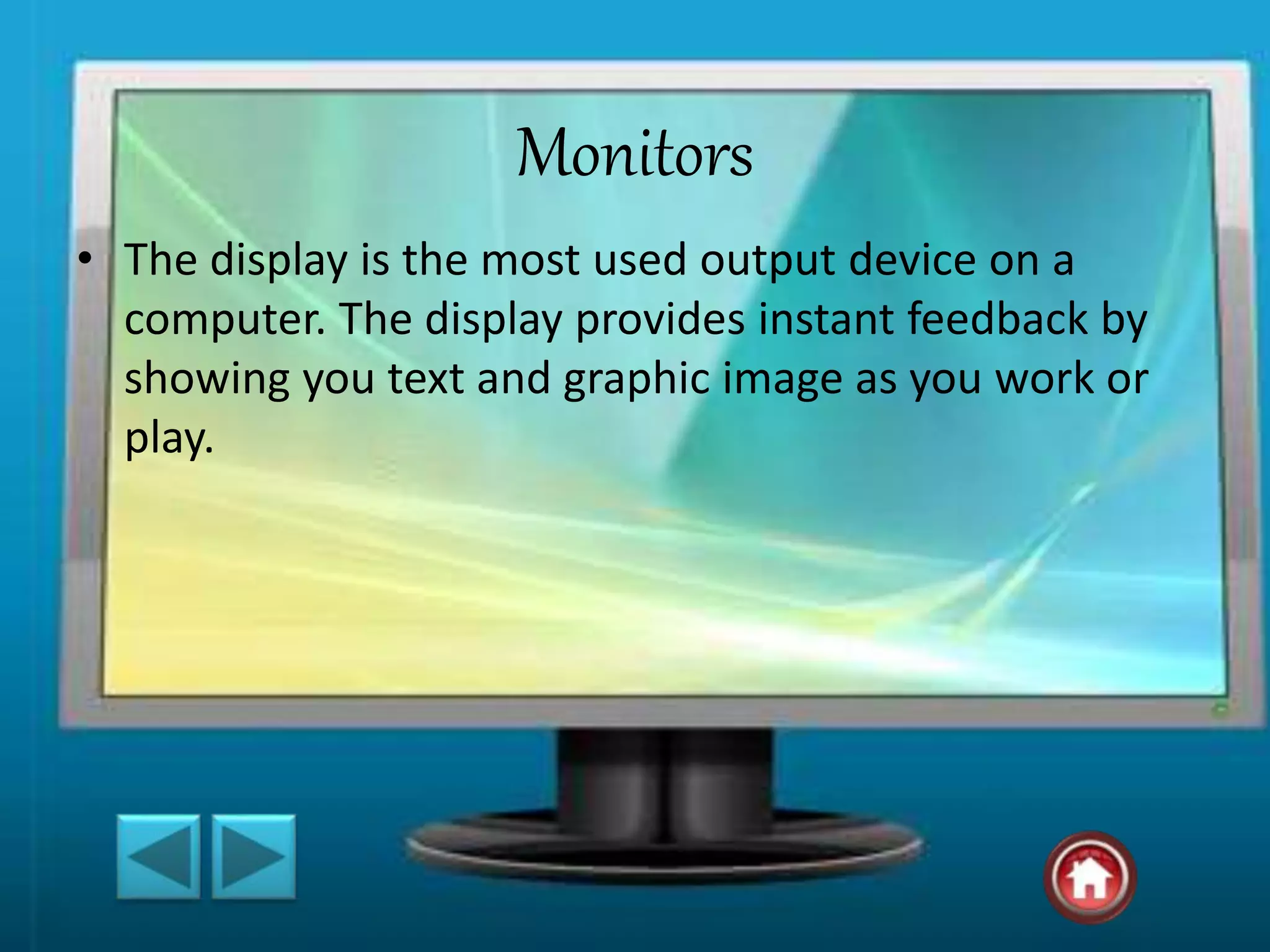 Monitors
• The display is the most used output device on a
computer. The display provides instant feedback by
showing you text and graphic image as you work or
play.
 