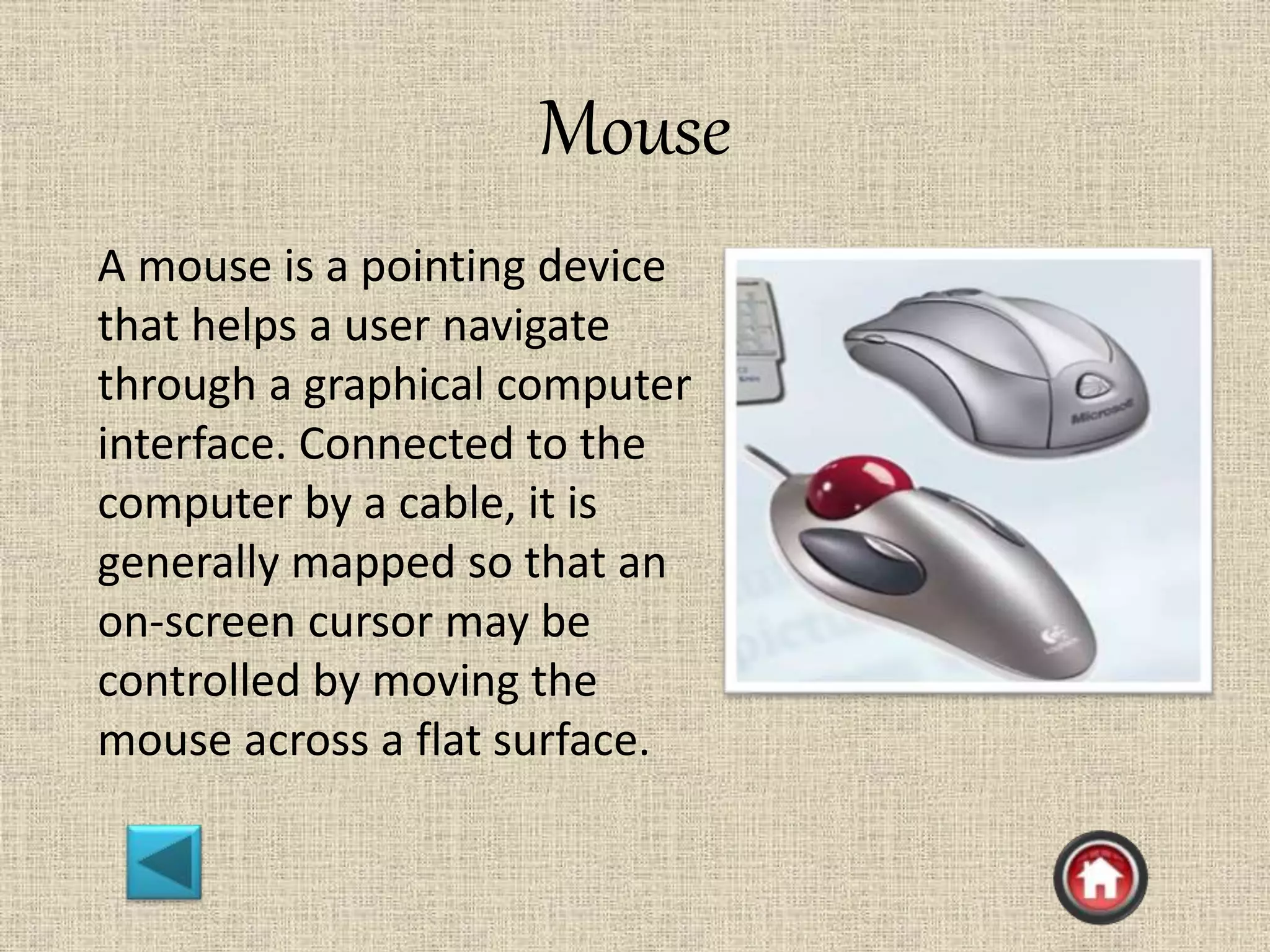 Mouse
A mouse is a pointing device
that helps a user navigate
through a graphical computer
interface. Connected to the
computer by a cable, it is
generally mapped so that an
on-screen cursor may be
controlled by moving the
mouse across a flat surface.
 