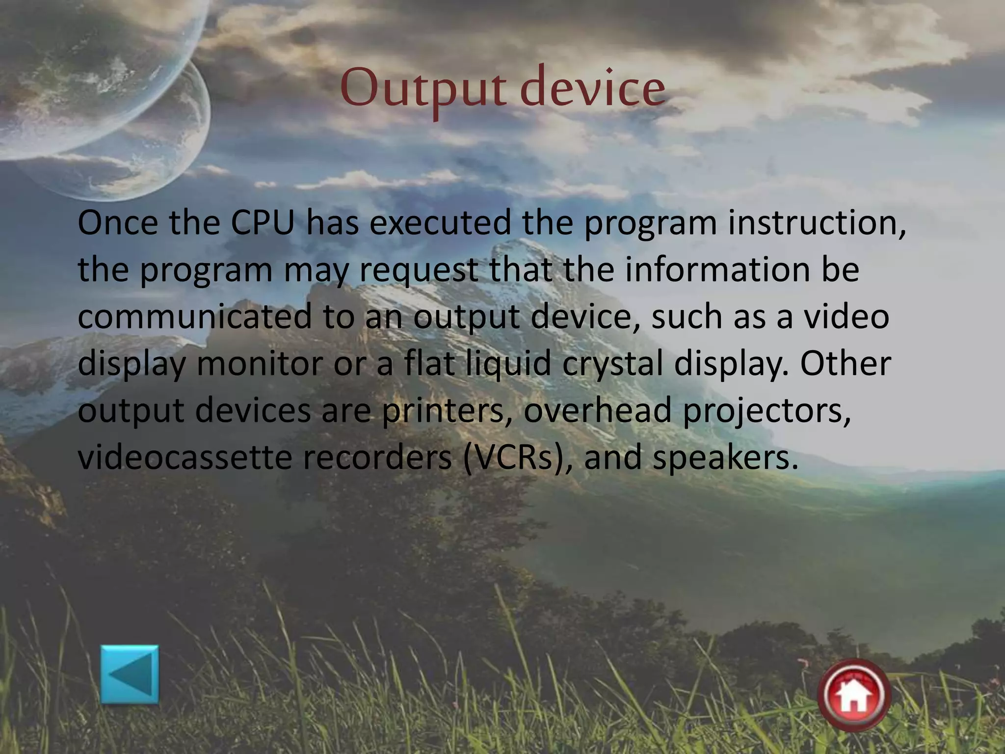 Outputdevice
Once the CPU has executed the program instruction,
the program may request that the information be
communicated to an output device, such as a video
display monitor or a flat liquid crystal display. Other
output devices are printers, overhead projectors,
videocassette recorders (VCRs), and speakers.
 