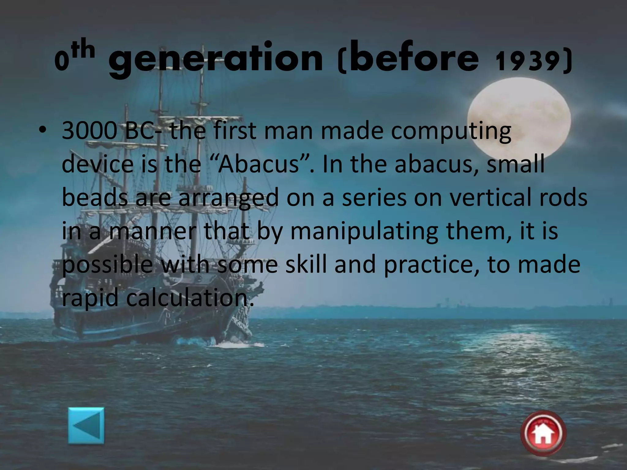 0th generation (before 1939)
• 3000 BC- the first man made computing
device is the “Abacus”. In the abacus, small
beads are arranged on a series on vertical rods
in a manner that by manipulating them, it is
possible with some skill and practice, to made
rapid calculation.
 