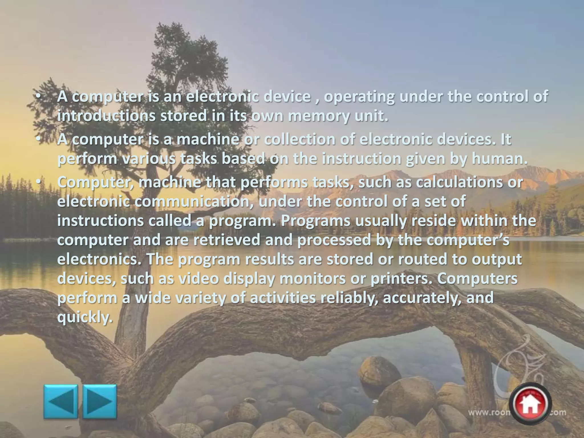 • A computer is an electronic device , operating under the control of
introductions stored in its own memory unit.
• A computer is a machine or collection of electronic devices. It
perform various tasks based on the instruction given by human.
• Computer, machine that performs tasks, such as calculations or
electronic communication, under the control of a set of
instructions called a program. Programs usually reside within the
computer and are retrieved and processed by the computer’s
electronics. The program results are stored or routed to output
devices, such as video display monitors or printers. Computers
perform a wide variety of activities reliably, accurately, and
quickly.
 