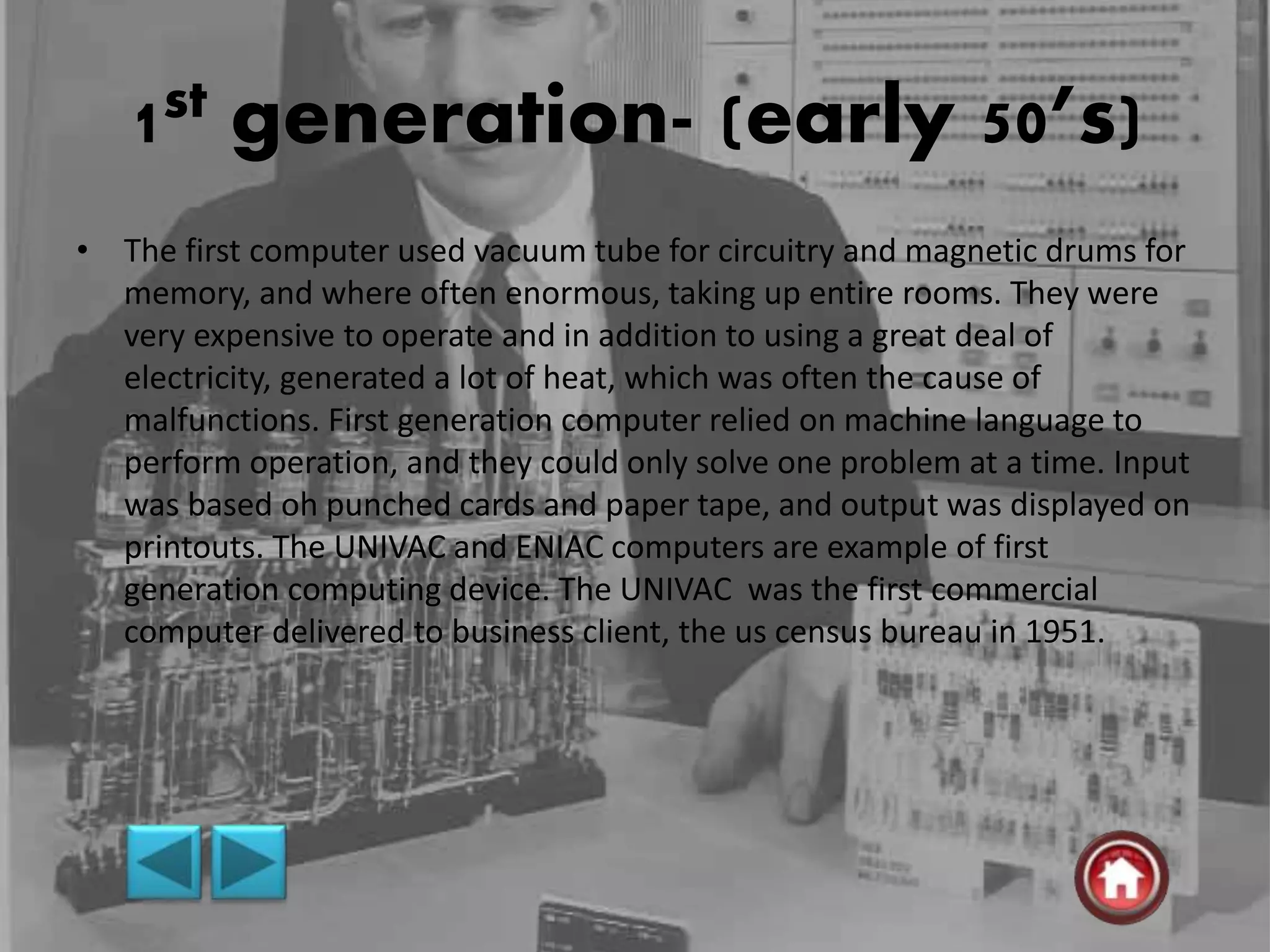 1st generation- (early 50’s)
• The first computer used vacuum tube for circuitry and magnetic drums for
memory, and where often enormous, taking up entire rooms. They were
very expensive to operate and in addition to using a great deal of
electricity, generated a lot of heat, which was often the cause of
malfunctions. First generation computer relied on machine language to
perform operation, and they could only solve one problem at a time. Input
was based oh punched cards and paper tape, and output was displayed on
printouts. The UNIVAC and ENIAC computers are example of first
generation computing device. The UNIVAC was the first commercial
computer delivered to business client, the us census bureau in 1951.
 