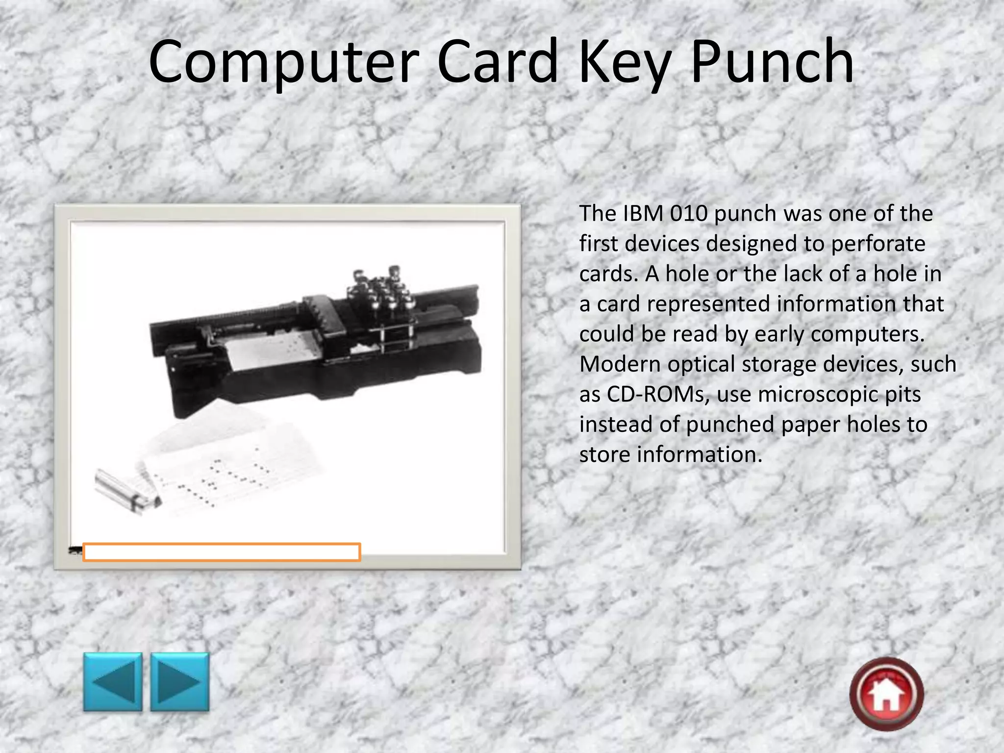 Computer Card Key Punch
The IBM 010 punch was one of the
first devices designed to perforate
cards. A hole or the lack of a hole in
a card represented information that
could be read by early computers.
Modern optical storage devices, such
as CD-ROMs, use microscopic pits
instead of punched paper holes to
store information.
 