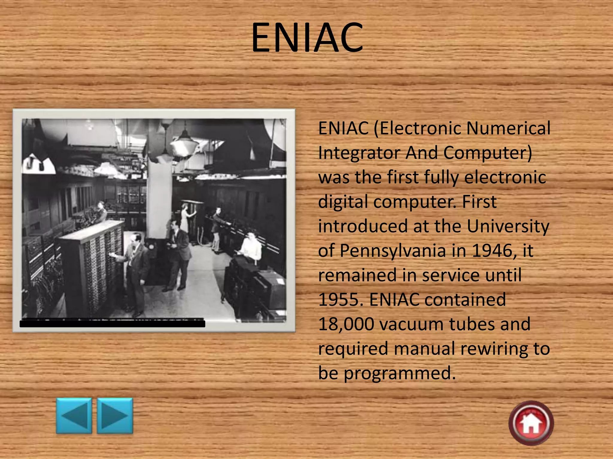 ENIAC
ENIAC (Electronic Numerical
Integrator And Computer)
was the first fully electronic
digital computer. First
introduced at the University
of Pennsylvania in 1946, it
remained in service until
1955. ENIAC contained
18,000 vacuum tubes and
required manual rewiring to
be programmed.
 
