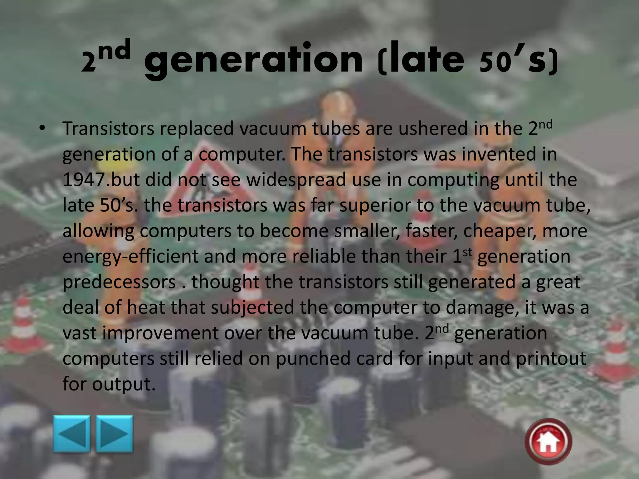 2nd generation (late 50’s)
• Transistors replaced vacuum tubes are ushered in the 2nd
generation of a computer. The transistors was invented in
1947.but did not see widespread use in computing until the
late 50’s. the transistors was far superior to the vacuum tube,
allowing computers to become smaller, faster, cheaper, more
energy-efficient and more reliable than their 1st generation
predecessors . thought the transistors still generated a great
deal of heat that subjected the computer to damage, it was a
vast improvement over the vacuum tube. 2nd generation
computers still relied on punched card for input and printout
for output.
 
