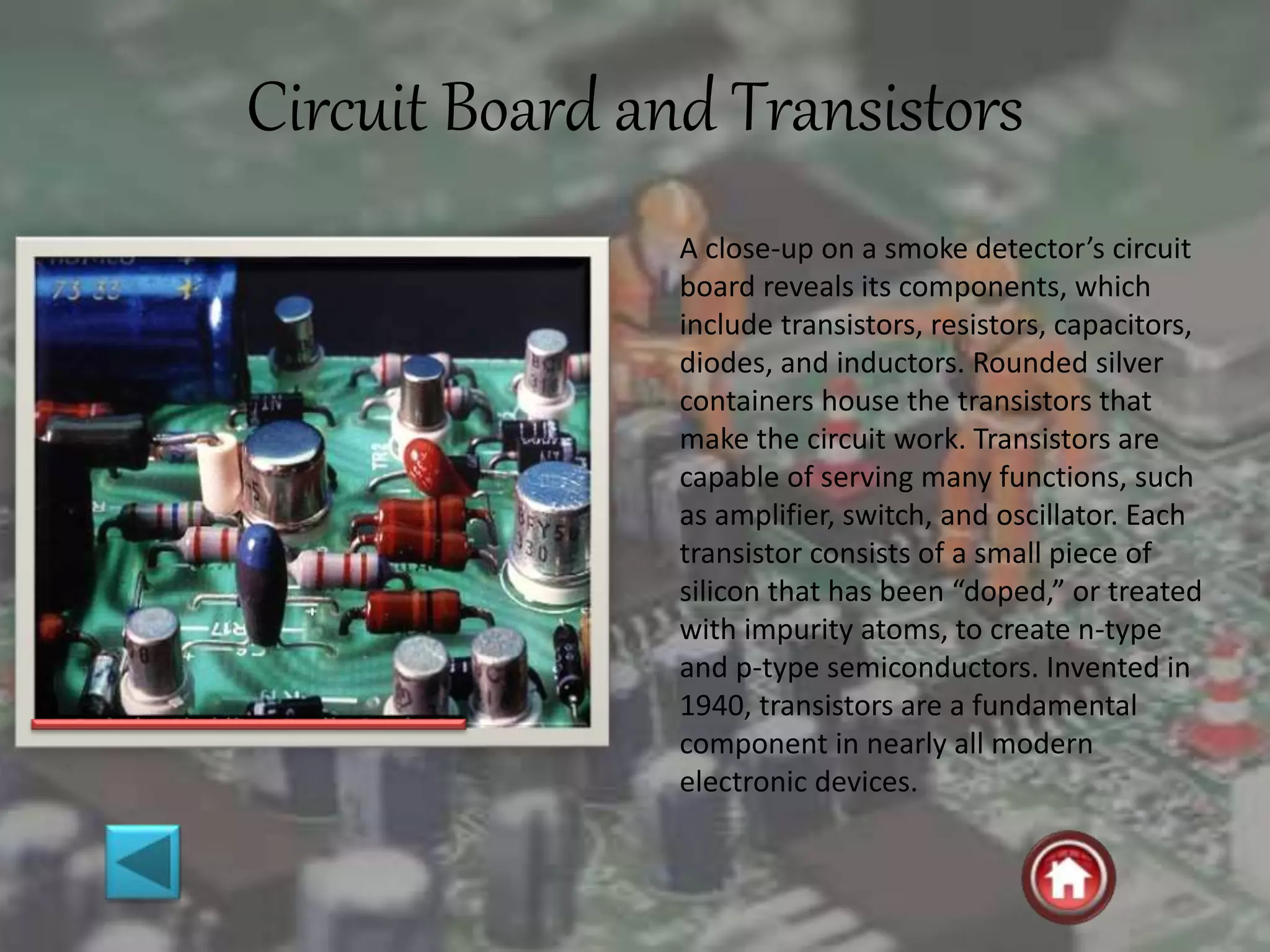 Circuit Board and Transistors
A close-up on a smoke detector’s circuit
board reveals its components, which
include transistors, resistors, capacitors,
diodes, and inductors. Rounded silver
containers house the transistors that
make the circuit work. Transistors are
capable of serving many functions, such
as amplifier, switch, and oscillator. Each
transistor consists of a small piece of
silicon that has been “doped,” or treated
with impurity atoms, to create n-type
and p-type semiconductors. Invented in
1940, transistors are a fundamental
component in nearly all modern
electronic devices.
 