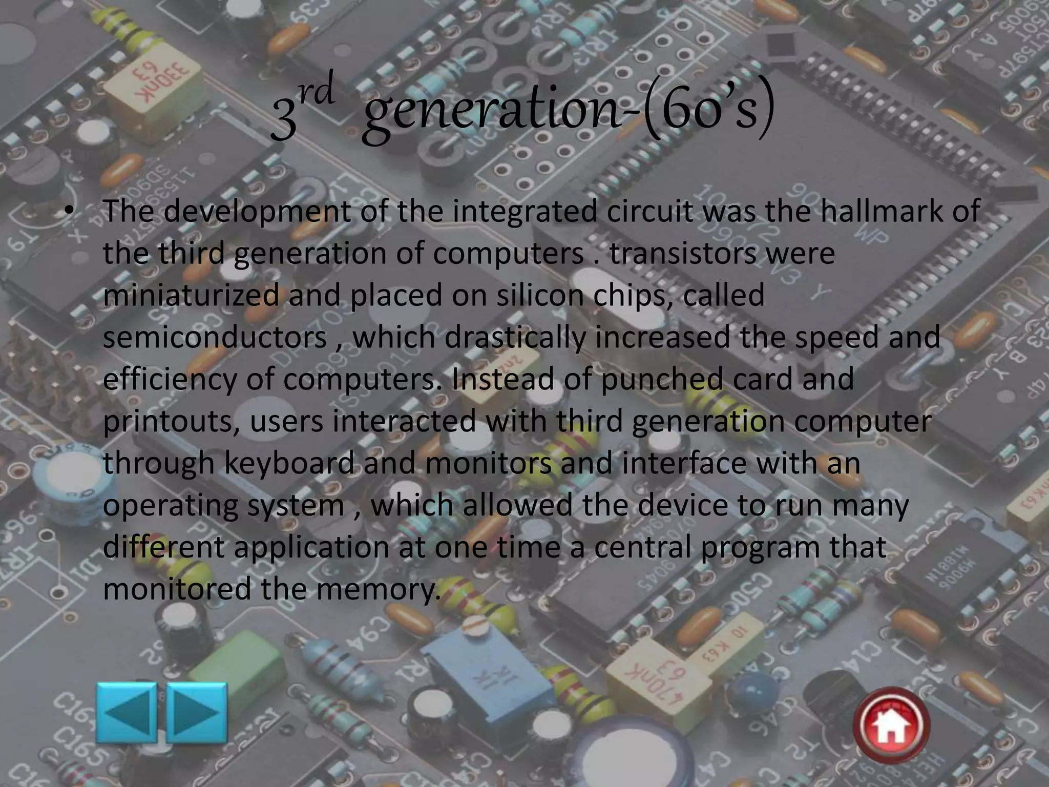 3rd generation-(60’s)
• The development of the integrated circuit was the hallmark of
the third generation of computers . transistors were
miniaturized and placed on silicon chips, called
semiconductors , which drastically increased the speed and
efficiency of computers. Instead of punched card and
printouts, users interacted with third generation computer
through keyboard and monitors and interface with an
operating system , which allowed the device to run many
different application at one time a central program that
monitored the memory.
 