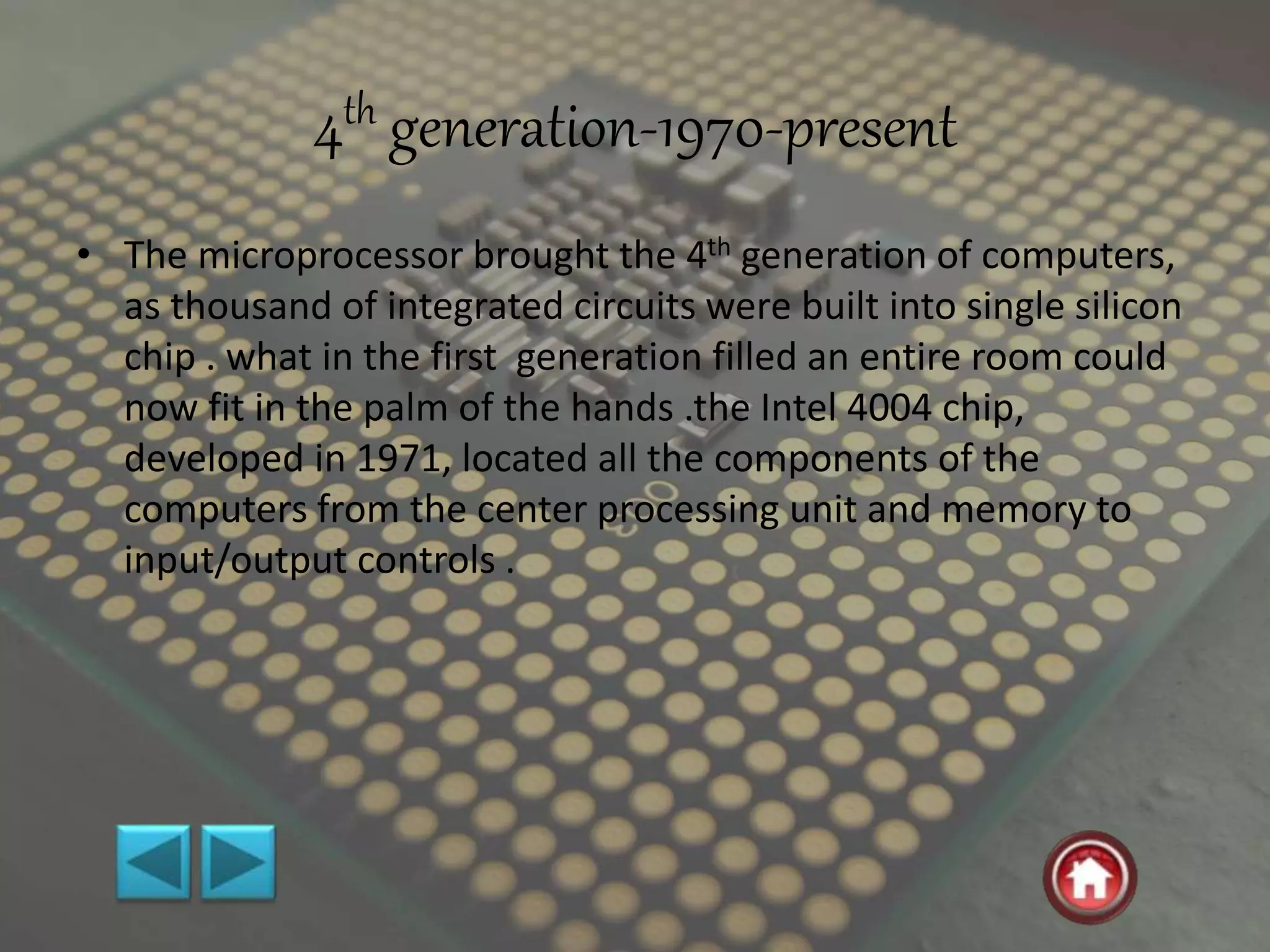4th generation-1970-present
• The microprocessor brought the 4th generation of computers,
as thousand of integrated circuits were built into single silicon
chip . what in the first generation filled an entire room could
now fit in the palm of the hands .the Intel 4004 chip,
developed in 1971, located all the components of the
computers from the center processing unit and memory to
input/output controls .
 