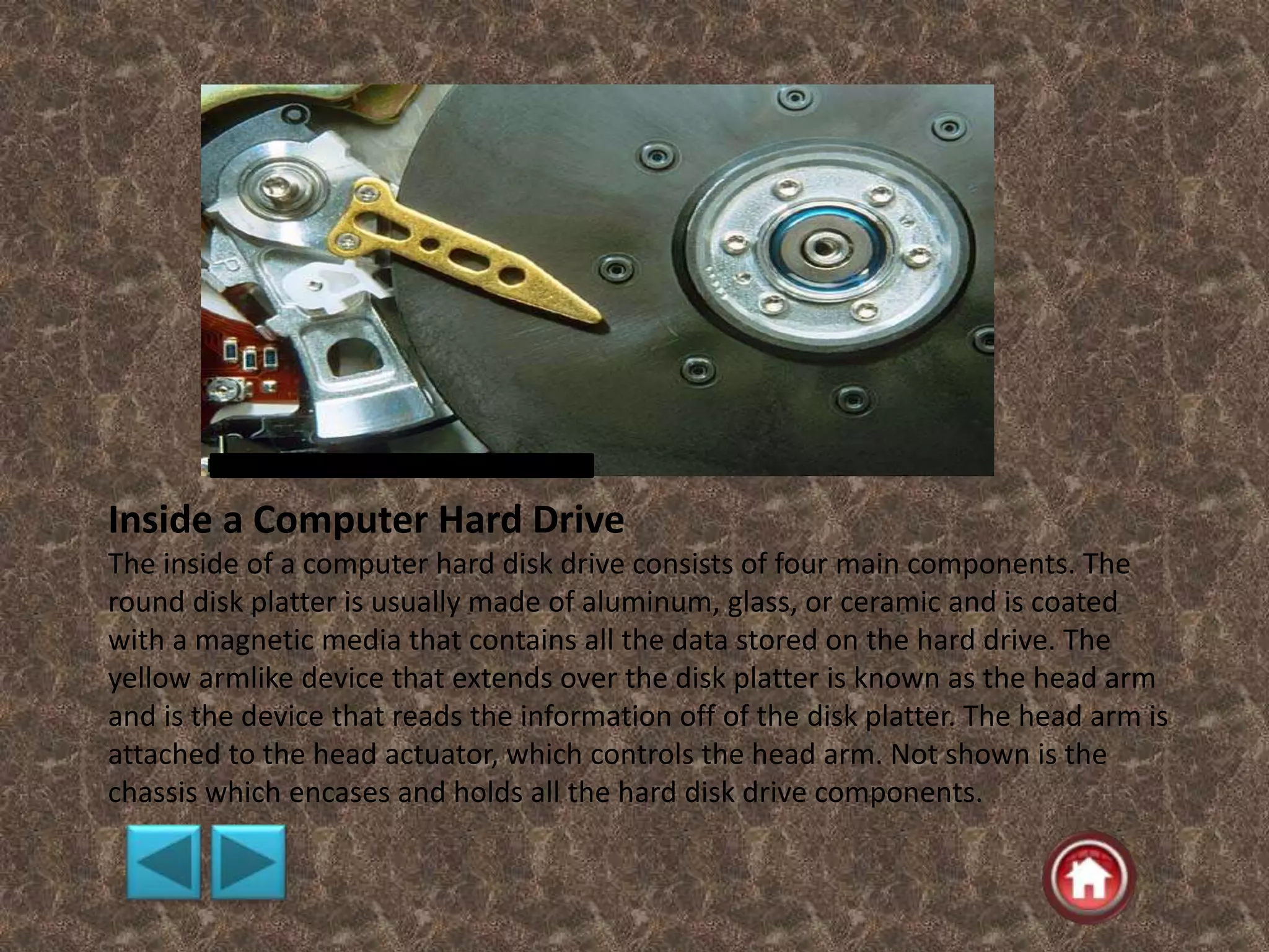 Inside a Computer Hard Drive
The inside of a computer hard disk drive consists of four main components. The
round disk platter is usually made of aluminum, glass, or ceramic and is coated
with a magnetic media that contains all the data stored on the hard drive. The
yellow armlike device that extends over the disk platter is known as the head arm
and is the device that reads the information off of the disk platter. The head arm is
attached to the head actuator, which controls the head arm. Not shown is the
chassis which encases and holds all the hard disk drive components.
 
