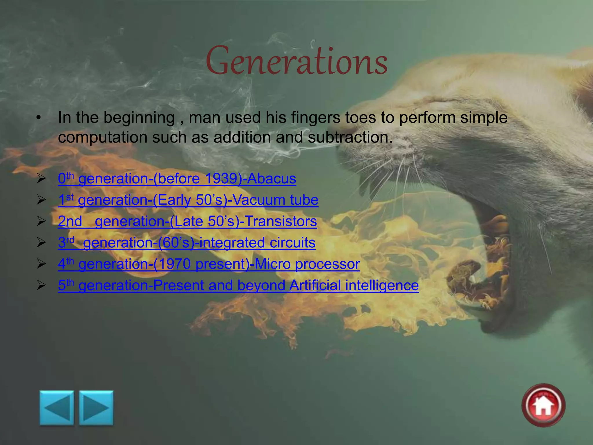 Generations
• In the beginning , man used his fingers toes to perform simple
computation such as addition and subtraction.
 0th generation-(before 1939)-Abacus
 1st generation-(Early 50’s)-Vacuum tube
 2nd generation-(Late 50’s)-Transistors
 3rd generation-(60’s)-integrated circuits
 4th generation-(1970 present)-Micro processor
 5th generation-Present and beyond Artificial intelligence
 