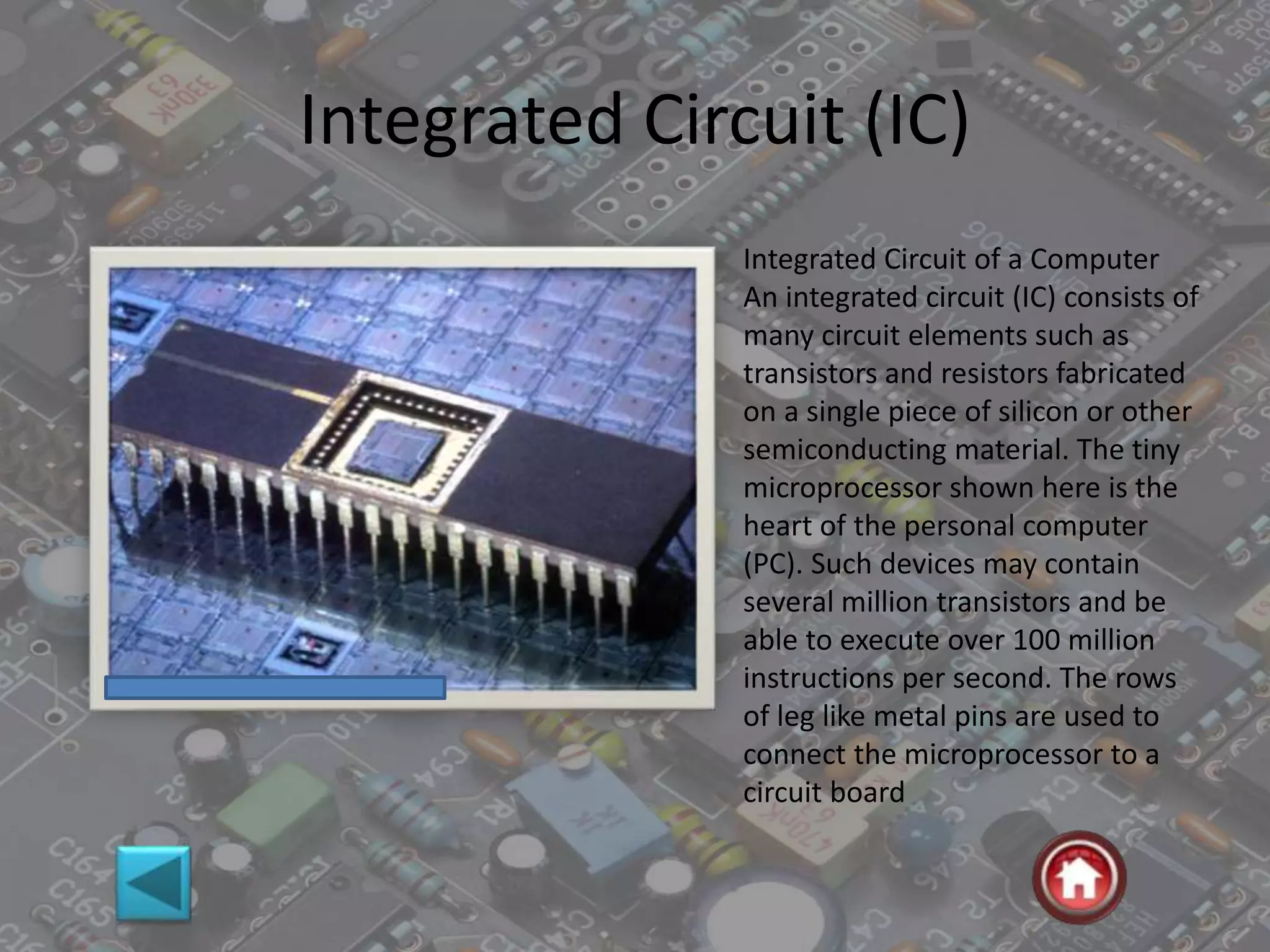 Integrated Circuit (IC)
Integrated Circuit of a Computer
An integrated circuit (IC) consists of
many circuit elements such as
transistors and resistors fabricated
on a single piece of silicon or other
semiconducting material. The tiny
microprocessor shown here is the
heart of the personal computer
(PC). Such devices may contain
several million transistors and be
able to execute over 100 million
instructions per second. The rows
of leg like metal pins are used to
connect the microprocessor to a
circuit board
 