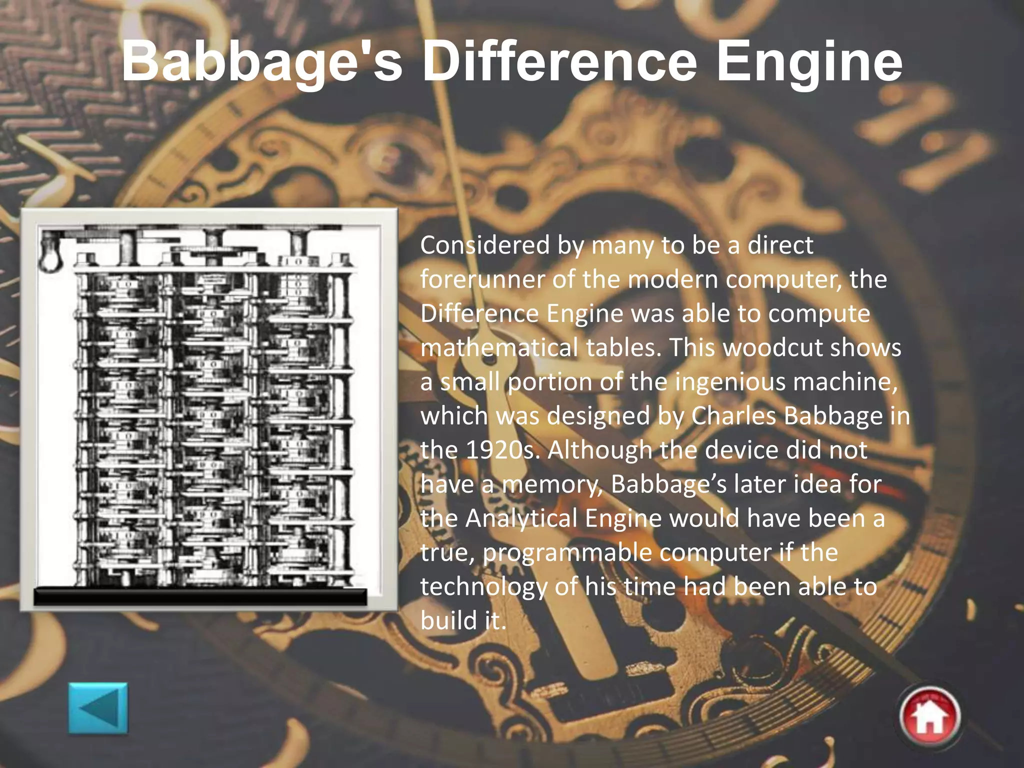 Babbage's Difference Engine
Considered by many to be a direct
forerunner of the modern computer, the
Difference Engine was able to compute
mathematical tables. This woodcut shows
a small portion of the ingenious machine,
which was designed by Charles Babbage in
the 1920s. Although the device did not
have a memory, Babbage’s later idea for
the Analytical Engine would have been a
true, programmable computer if the
technology of his time had been able to
build it.
 