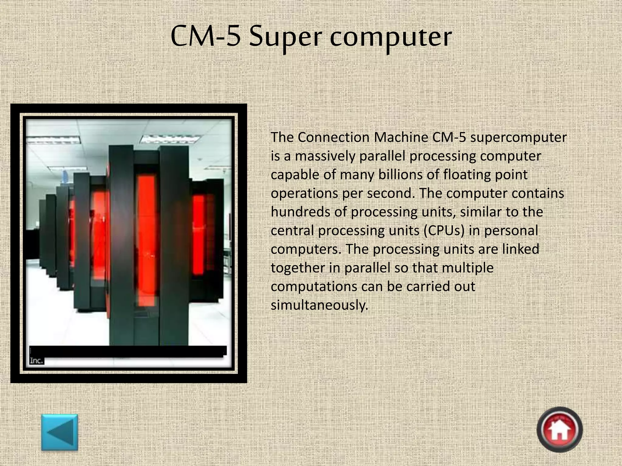 CM-5 Super computer
The Connection Machine CM-5 supercomputer
is a massively parallel processing computer
capable of many billions of floating point
operations per second. The computer contains
hundreds of processing units, similar to the
central processing units (CPUs) in personal
computers. The processing units are linked
together in parallel so that multiple
computations can be carried out
simultaneously.
 