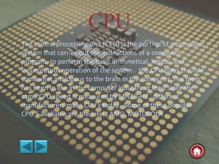CPU
• The central processing unit (CPU) is the portion of a computer
system that carries out the instructions of a computer
program, to perform the basic arithmetical, logical, and
input/output operation of the system . the CPU plays the role
somewhat analogous to the brain in the computer. The term
has been in use in the computer industry at least since the
same.CPU speed is measured by MHZ/GHZ . different
manufacturers make CPU’s today . Some of these popular
CPU’S available are the Intel , AMD, MOTOROLA .
 