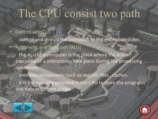 The CPU consist two path
• Control unit(CU)
control and directs the operation of the entire computer.
• Arithmetic and logic unit (ALU)
the ALU of a computer is the place where the actual
execution of a instructions take place during the processing
operations.
memory components such as register files , caches.
it is the memory provided in the CPU to store the programs
and data in current usage.
 