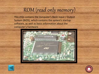 ROM (read only memory)
This chip contains the computer’s Basic Input / Output
System (BIOS), which contains the system’s startup
software, as well as basic information about the
computer’s hardware.
 