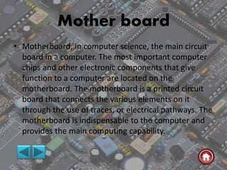 Mother board
• Motherboard, in computer science, the main circuit
board in a computer. The most important computer
chips and other electronic components that give
function to a computer are located on the
motherboard. The motherboard is a printed circuit
board that connects the various elements on it
through the use of traces, or electrical pathways. The
motherboard is indispensable to the computer and
provides the main computing capability.
 