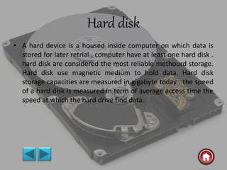 Hard disk
• A hard device is a housed inside computer on which data is
stored for later retrial . computer have at least one hard disk .
hard disk are considered the most reliable methourd storage.
Hard disk use magnetic medium to hold data. Hard disk
storage capacities are measured in gigabyte today . the speed
of a hard disk is measured in term of average access time the
speed at which the hard drive find data.
 