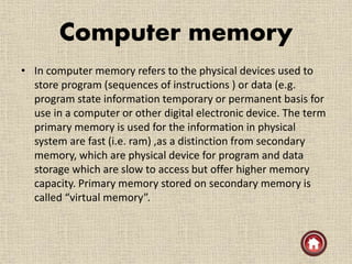 Computer memory
• In computer memory refers to the physical devices used to
store program (sequences of instructions ) or data (e.g.
program state information temporary or permanent basis for
use in a computer or other digital electronic device. The term
primary memory is used for the information in physical
system are fast (i.e. ram) ,as a distinction from secondary
memory, which are physical device for program and data
storage which are slow to access but offer higher memory
capacity. Primary memory stored on secondary memory is
called “virtual memory”.
 