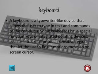 keyboard
• A keyboard is a typewriter-like device that
allows the user to type in text and commands
to the computer. Some keyboards have special
function keys or integrated pointing devices,
such as a trackball or touch-sensitive regions
that let the user’s finger motions move an on-
screen cursor.
 