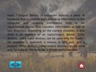 Input / Output Device, in computer science, a piece of
hardware that is used for both providing information to the
computer and receiving information from it. An
input/output device thus transfers information in one of
two directions depending on the current situation. A disk
drive is an example of an input/output device. Some
devices, called input devices, can be used only for input—
for example, a keyboard, a mouse, a light pen, and a
joystick. Other devices, called output devices, can be used
only for output—for example, a printer and a monitor.
 