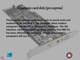 Expansion card slots (pci express)
These enable internal peripherals such as sound cards and
modems to be installed in the computer. Most modern
computers use the PCI or PCI Express interfaces. The ISA
interface, which was used beginning with the first IBM PC,
has been officially discontinued, though some older
computers still use it.
 