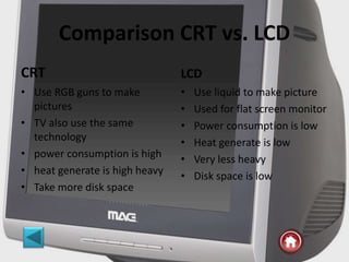 Comparison CRT vs. LCD
CRT
• Use RGB guns to make
pictures
• TV also use the same
technology
• power consumption is high
• heat generate is high heavy
• Take more disk space
LCD
• Use liquid to make picture
• Used for flat screen monitor
• Power consumption is low
• Heat generate is low
• Very less heavy
• Disk space is low
 