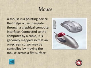 Mouse
A mouse is a pointing device
that helps a user navigate
through a graphical computer
interface. Connected to the
computer by a cable, it is
generally mapped so that an
on-screen cursor may be
controlled by moving the
mouse across a flat surface.
 