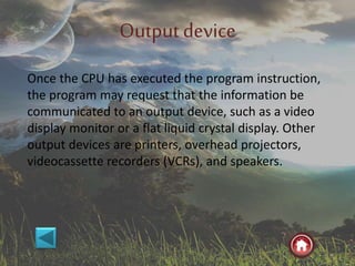 Outputdevice
Once the CPU has executed the program instruction,
the program may request that the information be
communicated to an output device, such as a video
display monitor or a flat liquid crystal display. Other
output devices are printers, overhead projectors,
videocassette recorders (VCRs), and speakers.
 