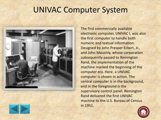 UNIVAC Computer System
The first commercially available
electronic computer, UNIVAC I, was also
the first computer to handle both
numeric and textual information.
Designed by John Presper Eckert, Jr.,
and John Mauchly, whose corporation
subsequently passed to Remington
Rand, the implementation of the
machine marked the beginning of the
computer era. Here, a UNIVAC
computer is shown in action. The
central computer is in the background,
and in the foreground is the
supervisory control panel. Remington
Rand delivered the first UNIVAC
machine to the U.S. Bureau of Census
in 1951.
 