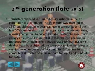 2nd generation (late 50’s)
• Transistors replaced vacuum tubes are ushered in the 2nd
generation of a computer. The transistors was invented in
1947.but did not see widespread use in computing until the
late 50’s. the transistors was far superior to the vacuum tube,
allowing computers to become smaller, faster, cheaper, more
energy-efficient and more reliable than their 1st generation
predecessors . thought the transistors still generated a great
deal of heat that subjected the computer to damage, it was a
vast improvement over the vacuum tube. 2nd generation
computers still relied on punched card for input and printout
for output.
 