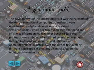 3rd generation-(60’s)
• The development of the integrated circuit was the hallmark of
the third generation of computers . transistors were
miniaturized and placed on silicon chips, called
semiconductors , which drastically increased the speed and
efficiency of computers. Instead of punched card and
printouts, users interacted with third generation computer
through keyboard and monitors and interface with an
operating system , which allowed the device to run many
different application at one time a central program that
monitored the memory.
 