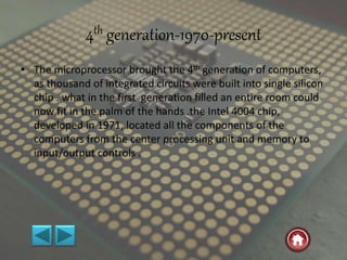4th generation-1970-present
• The microprocessor brought the 4th generation of computers,
as thousand of integrated circuits were built into single silicon
chip . what in the first generation filled an entire room could
now fit in the palm of the hands .the Intel 4004 chip,
developed in 1971, located all the components of the
computers from the center processing unit and memory to
input/output controls .
 