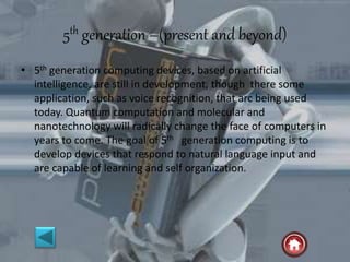 5th generation –(present and beyond)
• 5th generation computing devices, based on artificial
intelligence, are still in development, though there some
application, such as voice recognition, that arc being used
today. Quantum computation and molecular and
nanotechnology will radically change the face of computers in
years to come. The goal of 5th generation computing is to
develop devices that respond to natural language input and
are capable of learning and self organization.
 