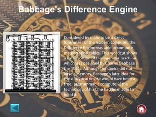 Babbage's Difference Engine
Considered by many to be a direct
forerunner of the modern computer, the
Difference Engine was able to compute
mathematical tables. This woodcut shows
a small portion of the ingenious machine,
which was designed by Charles Babbage in
the 1920s. Although the device did not
have a memory, Babbage’s later idea for
the Analytical Engine would have been a
true, programmable computer if the
technology of his time had been able to
build it.
 
