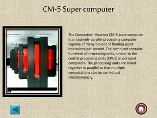 CM-5 Super computer
The Connection Machine CM-5 supercomputer
is a massively parallel processing computer
capable of many billions of floating point
operations per second. The computer contains
hundreds of processing units, similar to the
central processing units (CPUs) in personal
computers. The processing units are linked
together in parallel so that multiple
computations can be carried out
simultaneously.
 