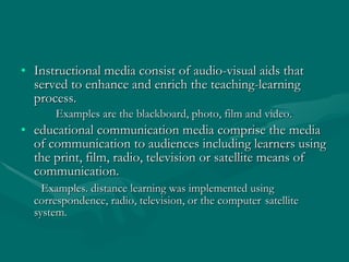Instructional media consist of audio-visual aids that served to enhance and enrich the teaching-learning process.  Examples are the blackboard, photo, film and video. educational communication media comprise the media of communication to audiences including learners using the print, film, radio, television or satellite means of communication.  Examples. distance learning was implemented using  correspondence, radio, television, or the computer  satellite system. 