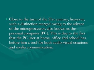 Close to the turn of the 21st century, however, such a distinction merged owing to the advent of the microprocessor, also known as the personal computer (PC). This is due to the fact that the PC user at home, office and school has before him a tool for both audio-visual creations and media communication. 