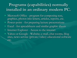 Programs (capabilities) normally installed in an ordinary modern PC. Microsoft Office - program for composing text, graphics, photos into letters, articles, reports, etc. Power-point - for preparing lecture presentations Excel - for spreadsheets and similar graphic sheets Internet Explorer - Access to the internet Yahoo or Google - Website; e-mail, chat rooms, blog sites, news service (private/video) educational software etc. 