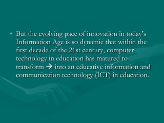 But the evolving pace of innovation in today’s Information Age is so dynamic that within the first decade of the 21st century, computer technology in education has matured to transform    into an educative information and communication technology (ICT) in education. 