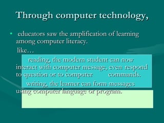 Through computer technology, educators saw the amplification of learning among computer literacy.  like…  reading, the modern student can now  interact with computer message, even  respond to question or to computer  commands.  writing, the learner can form messages  using computer language or program. 